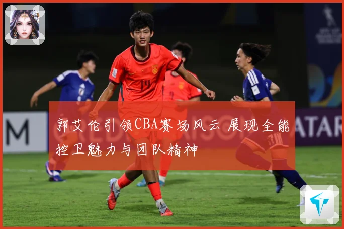 郭艾伦引领CBA赛场风云 展现全能控卫魅力与团队精神