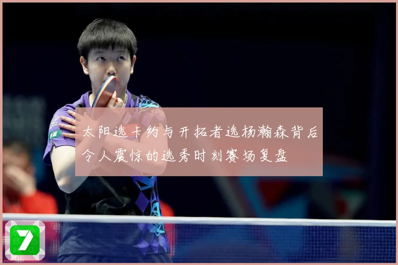 太阳选卡约与开拓者选杨瀚森背后令人震惊的选秀时刻赛场复盘