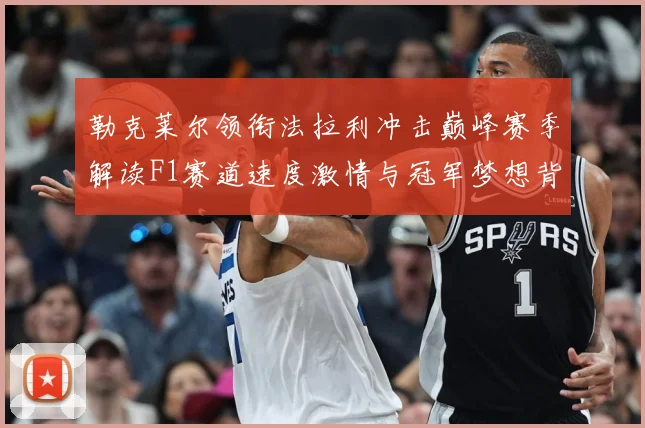 勒克莱尔领衔法拉利冲击巅峰赛季解读F1赛道速度激情与冠军梦想背后的成长与挑战