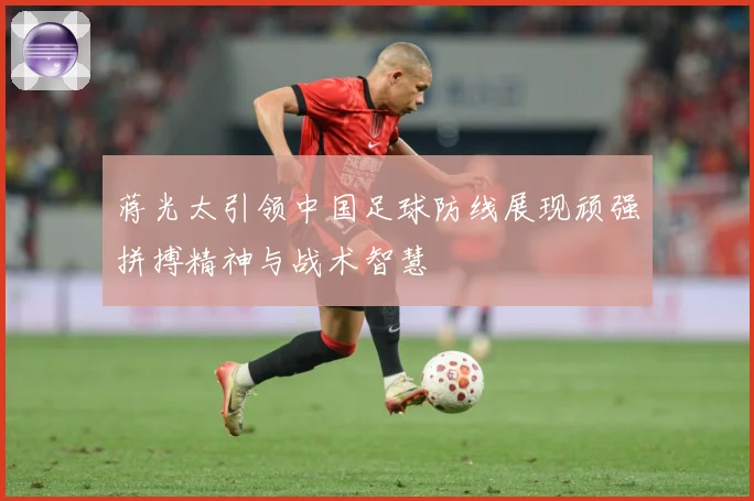 蒋光太引领中国足球防线展现顽强拼搏精神与战术智慧