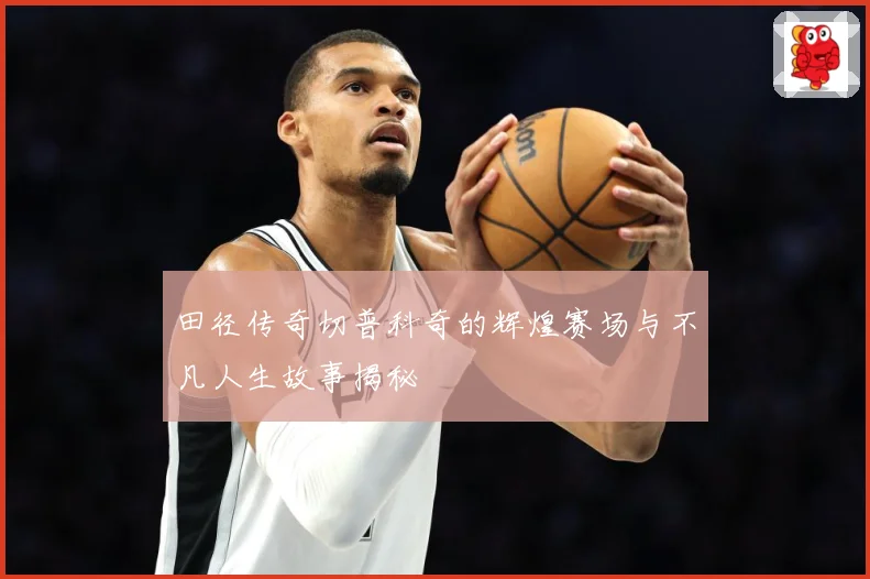 田径传奇切普科奇的辉煌赛场与不凡人生故事揭秘