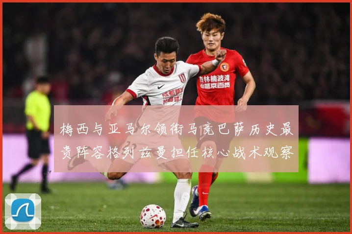 梅西与亚马尔领衔马竞巴萨历史最贵阵容格列兹曼担任核心战术观察