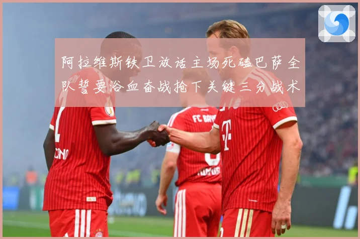 阿拉维斯铁卫放话主场死磕巴萨全队誓要浴血奋战抢下关键三分战术观察