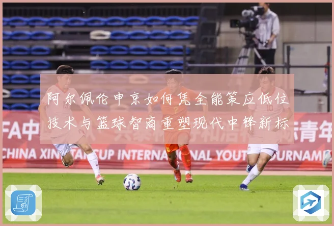 阿尔佩伦申京如何凭全能策应低位技术与篮球智商重塑现代中锋新标杆