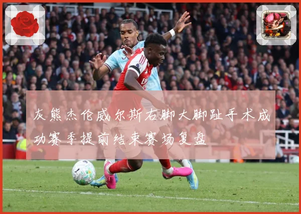 灰熊杰伦威尔斯右脚大脚趾手术成功赛季提前结束赛场复盘