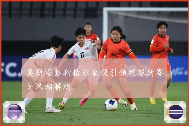 奥斯塔彭科精彩表现引领网球新赛季风潮解析