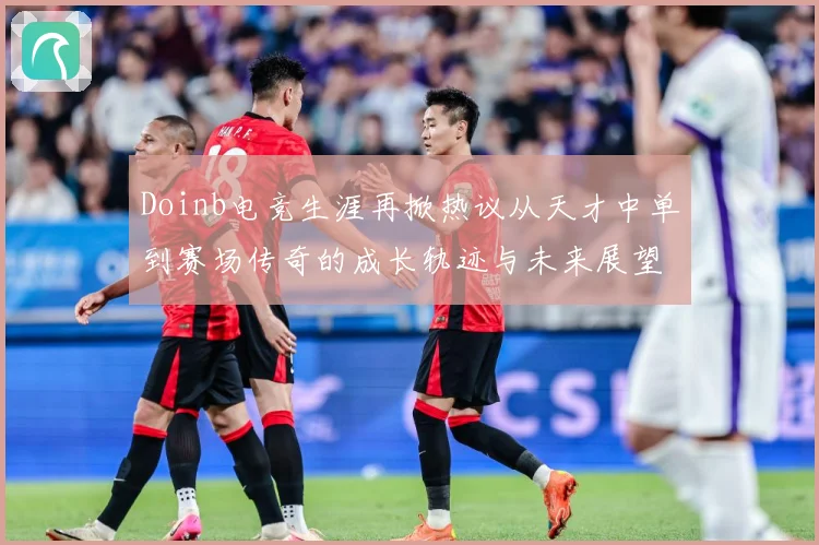 Doinb电竞生涯再掀热议从天才中单到赛场传奇的成长轨迹与未来展望