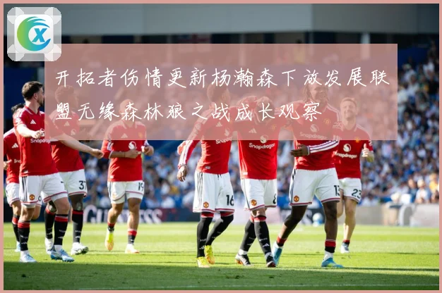 开拓者伤情更新杨瀚森下放发展联盟无缘森林狼之战成长观察