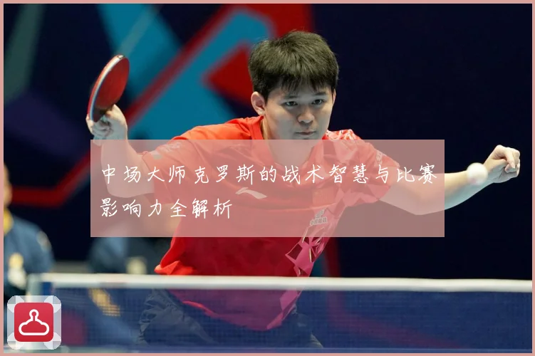 中场大师克罗斯的战术智慧与比赛影响力全解析